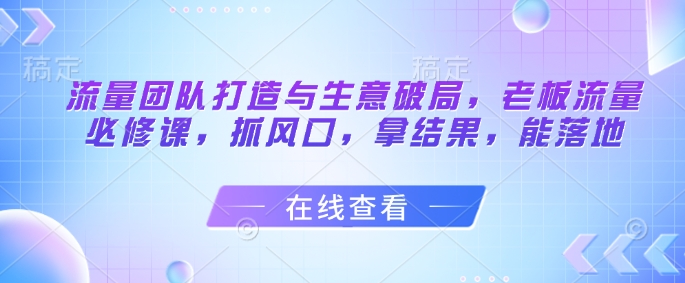 流量团队打造与生意破局，老板流量必修课，抓风口，拿结果，能落地星浩好项目网-专注分享网络创业项目落地实操课程 – 全网首发_高质量创业项目输出星浩好项目网