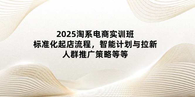 2025淘系电商实训班：标准化起店流程，智能计划与拉新，人群推广策略等等星浩好项目网-专注分享网络创业项目落地实操课程 – 全网首发_高质量创业项目输出星浩好项目网